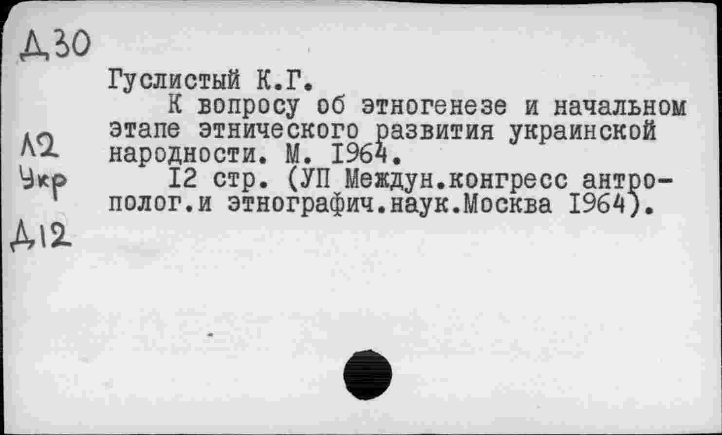 ﻿дзо
Гуслистый К.Г.
К вопросу об этногенезе и начальном этапе этнического развития украинской народности. М. 1964.
12 стр. (УП Междун.конгресс антрополог.и этнографии.наук.Москва 1964).
ДИ